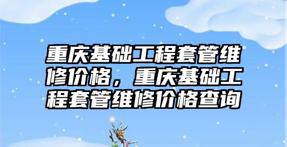 重慶基礎工程套管維修價格，重慶基礎工程套管維修價格查詢