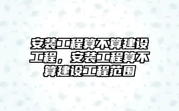 安裝工程算不算建設工程，安裝工程算不算建設工程范圍