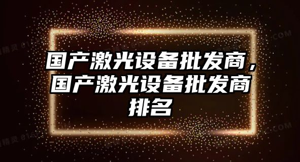 國產激光設備批發商，國產激光設備批發商排名