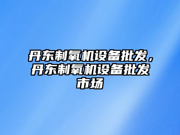 丹東制氧機設備批發，丹東制氧機設備批發市場