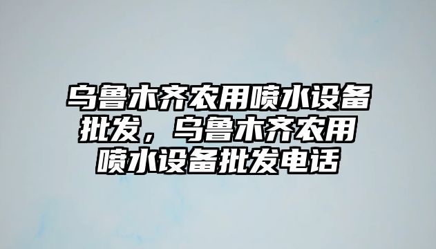 烏魯木齊農用噴水設備批發，烏魯木齊農用噴水設備批發電話