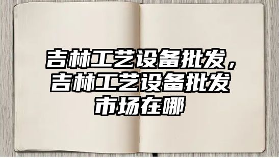 吉林工藝設備批發，吉林工藝設備批發市場在哪