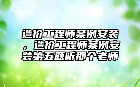 造價工程師案例安裝，造價工程師案例安裝第五題聽那個老師