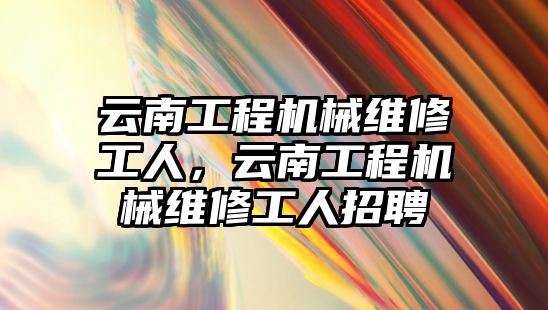 云南工程機械維修工人，云南工程機械維修工人招聘