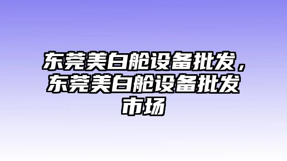 東莞美白艙設備批發，東莞美白艙設備批發市場