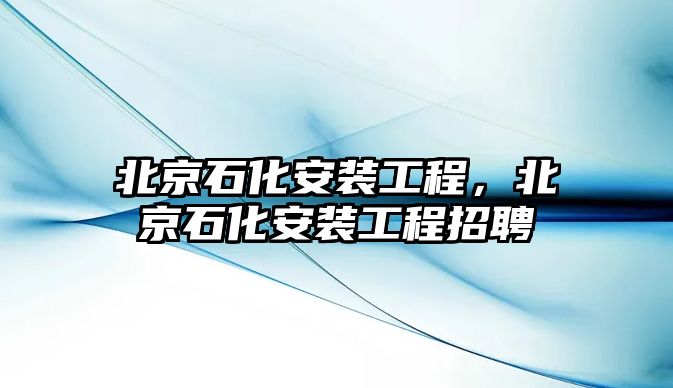 北京石化安裝工程，北京石化安裝工程招聘