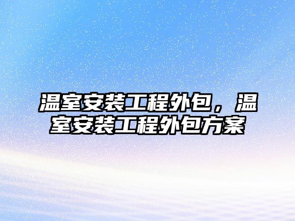 溫室安裝工程外包，溫室安裝工程外包方案