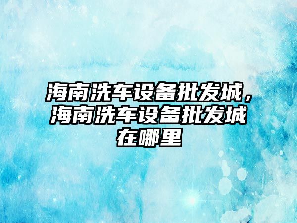 海南洗車設備批發城，海南洗車設備批發城在哪里