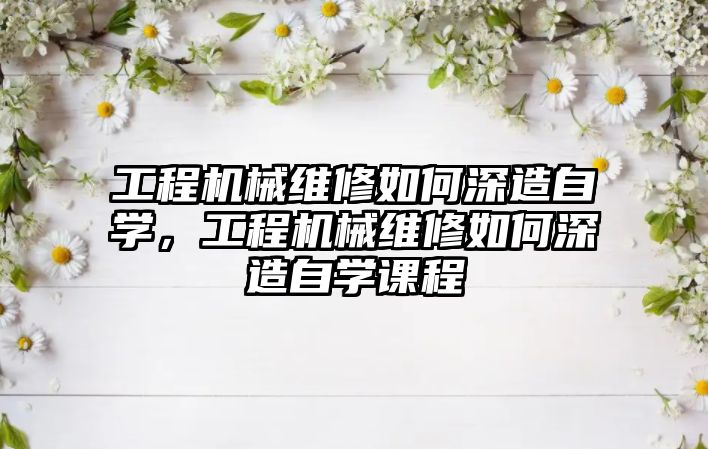 工程機械維修如何深造自學，工程機械維修如何深造自學課程