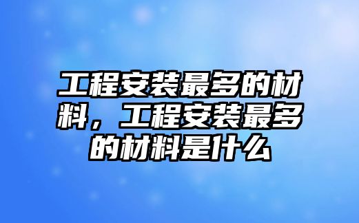 工程安裝最多的材料，工程安裝最多的材料是什么