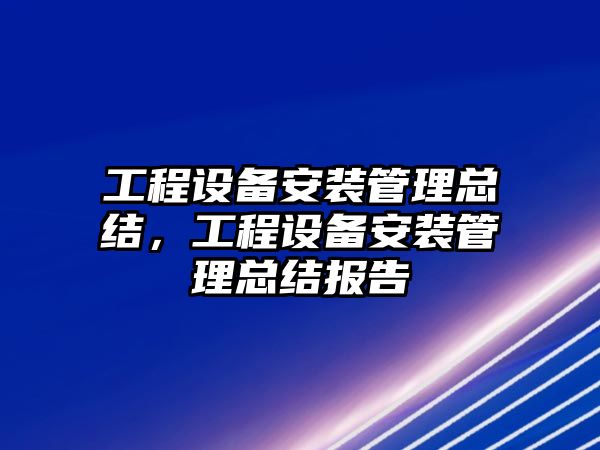 工程設備安裝管理總結，工程設備安裝管理總結報告