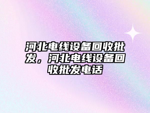 河北電線設備回收批發，河北電線設備回收批發電話