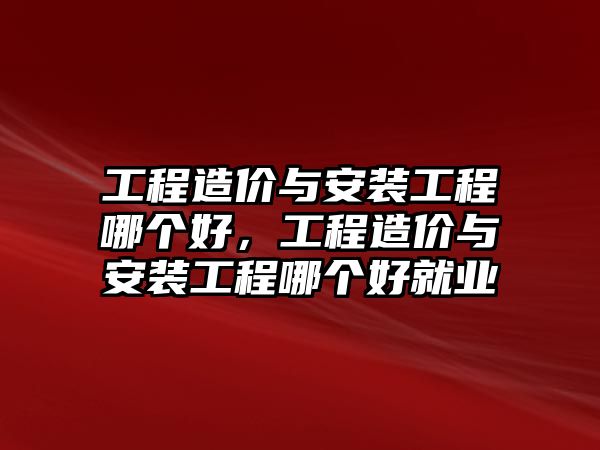 工程造價與安裝工程哪個好，工程造價與安裝工程哪個好就業