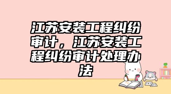 江蘇安裝工程糾紛審計，江蘇安裝工程糾紛審計處理辦法