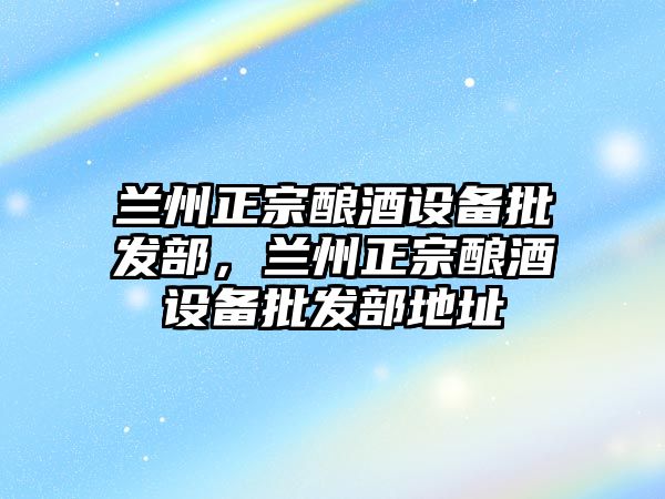 蘭州正宗釀酒設備批發部，蘭州正宗釀酒設備批發部地址