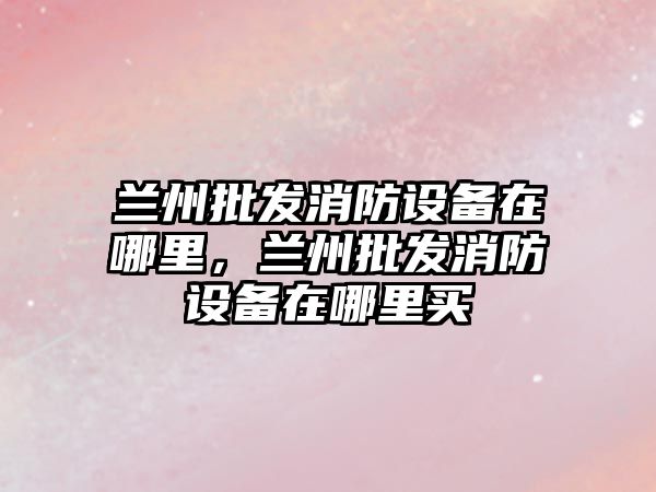 蘭州批發消防設備在哪里，蘭州批發消防設備在哪里買