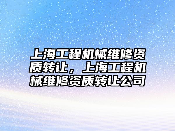 上海工程機械維修資質轉讓，上海工程機械維修資質轉讓公司