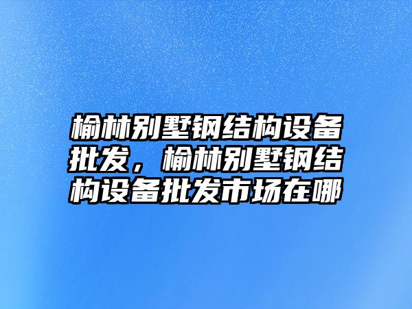 榆林別墅鋼結構設備批發，榆林別墅鋼結構設備批發市場在哪