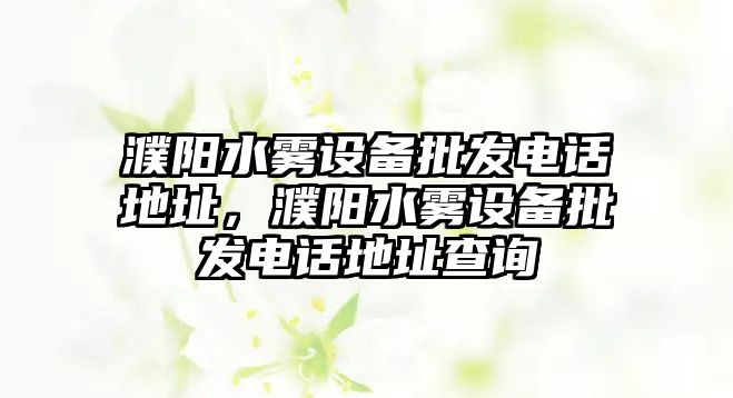 濮陽水霧設備批發電話地址，濮陽水霧設備批發電話地址查詢