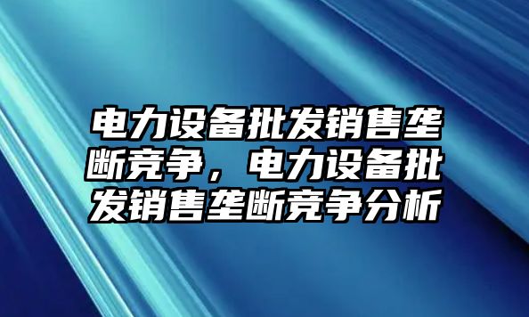 電力設備批發銷售壟斷競爭，電力設備批發銷售壟斷競爭分析