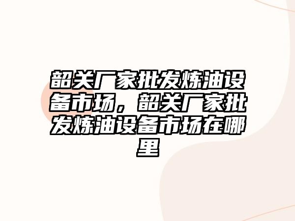 韶關廠家批發煉油設備市場，韶關廠家批發煉油設備市場在哪里