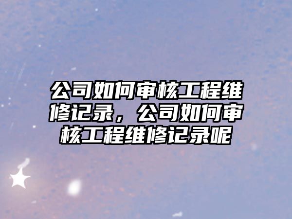 公司如何審核工程維修記錄，公司如何審核工程維修記錄呢