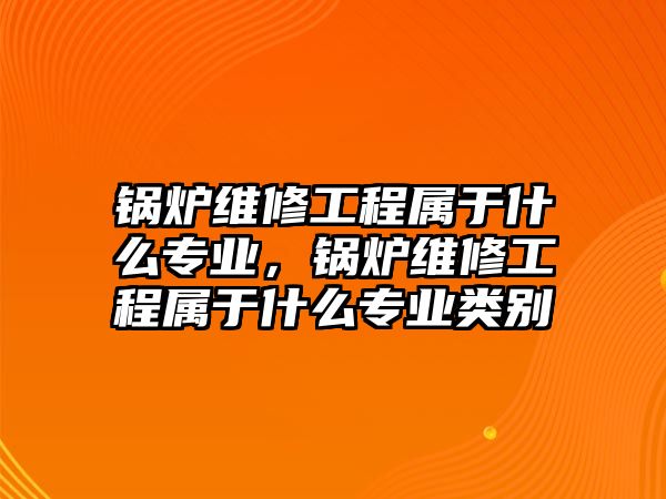 鍋爐維修工程屬于什么專業，鍋爐維修工程屬于什么專業類別