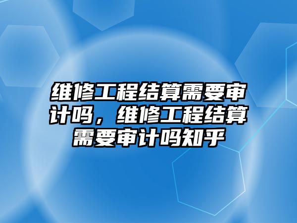 維修工程結算需要審計嗎，維修工程結算需要審計嗎知乎