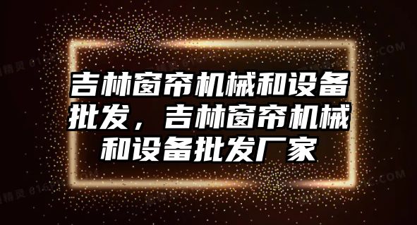 吉林窗簾機械和設備批發，吉林窗簾機械和設備批發廠家