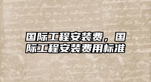 國際工程安裝費，國際工程安裝費用標準