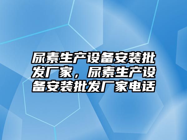 尿素生產設備安裝批發廠家，尿素生產設備安裝批發廠家電話