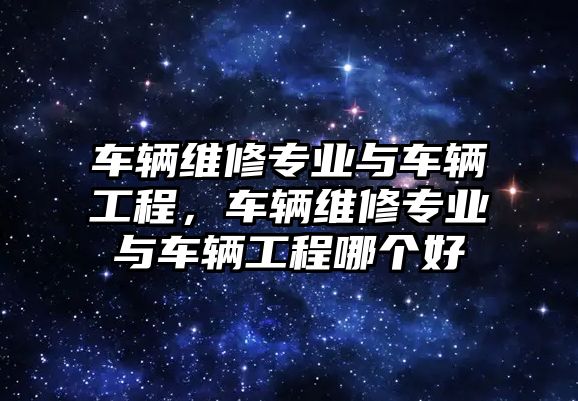 車輛維修專業與車輛工程，車輛維修專業與車輛工程哪個好