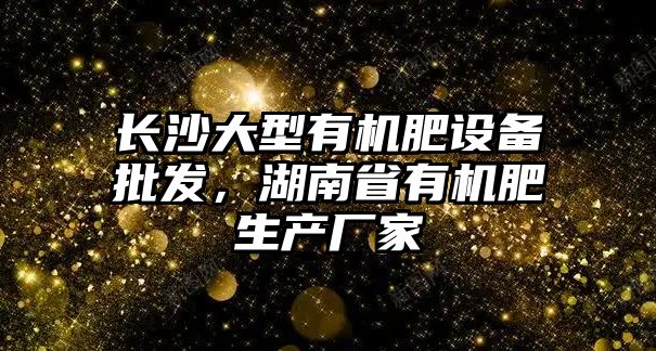 長沙大型有機肥設備批發，湖南省有機肥生產廠家