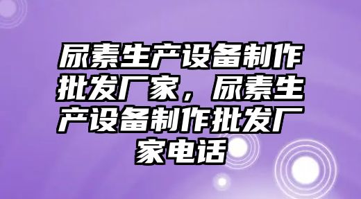 尿素生產設備制作批發廠家，尿素生產設備制作批發廠家電話