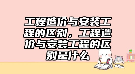 工程造價與安裝工程的區別，工程造價與安裝工程的區別是什么