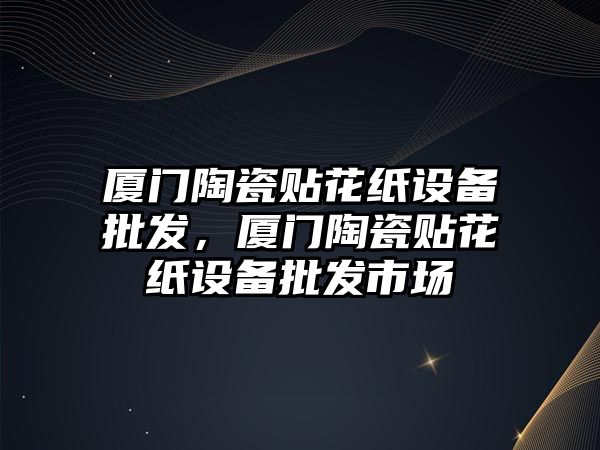 廈門陶瓷貼花紙設備批發，廈門陶瓷貼花紙設備批發市場