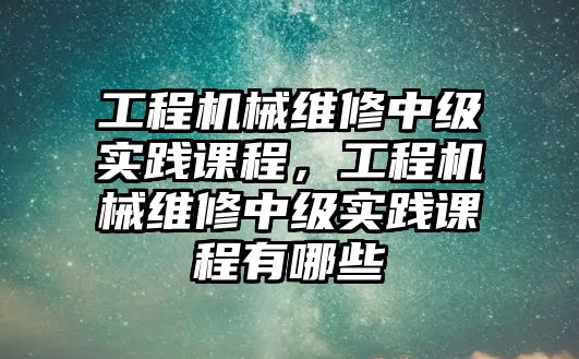 工程機械維修中級實踐課程，工程機械維修中級實踐課程有哪些