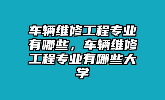 車輛維修工程專業有哪些，車輛維修工程專業有哪些大學