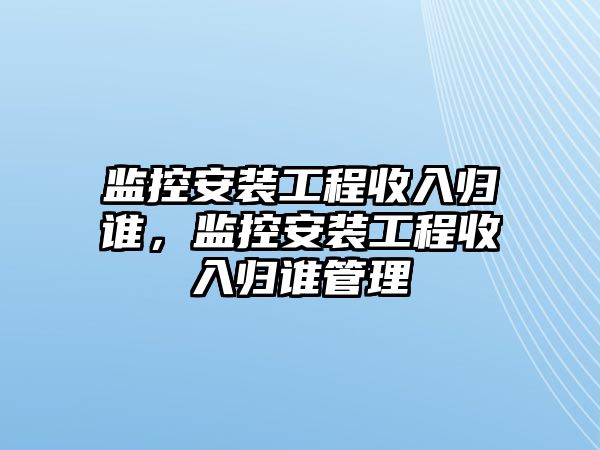 監控安裝工程收入歸誰，監控安裝工程收入歸誰管理