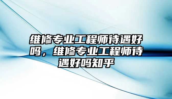 維修專業工程師待遇好嗎，維修專業工程師待遇好嗎知乎