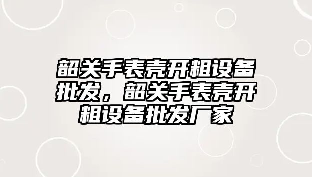 韶關手表殼開粗設備批發，韶關手表殼開粗設備批發廠家