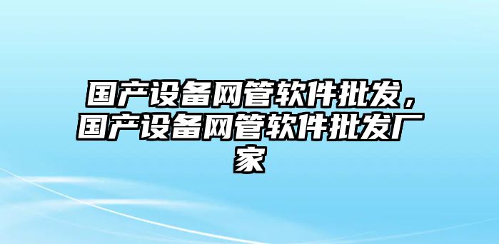 國產設備網管軟件批發，國產設備網管軟件批發廠家