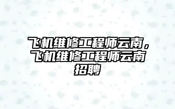 飛機維修工程師云南，飛機維修工程師云南招聘