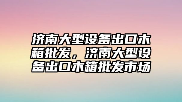 濟南大型設備出口木箱批發，濟南大型設備出口木箱批發市場