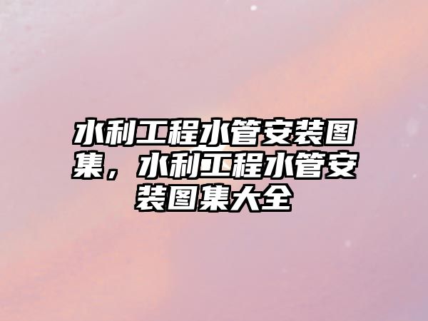 水利工程水管安裝圖集，水利工程水管安裝圖集大全