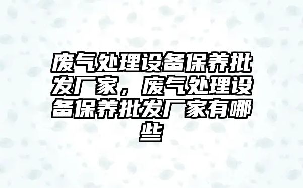 廢氣處理設備保養批發廠家，廢氣處理設備保養批發廠家有哪些