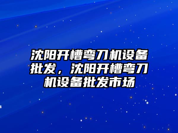 沈陽開槽彎刀機設備批發，沈陽開槽彎刀機設備批發市場