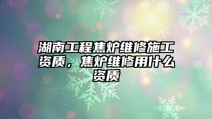 湖南工程焦爐維修施工資質，焦爐維修用什么資質