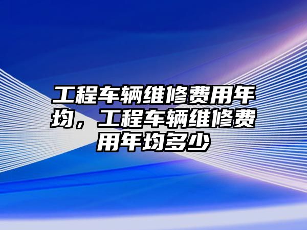 工程車輛維修費用年均，工程車輛維修費用年均多少