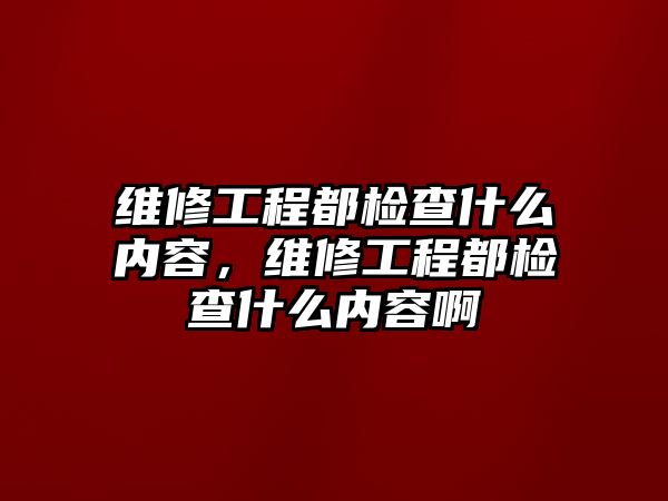 維修工程都檢查什么內容，維修工程都檢查什么內容啊